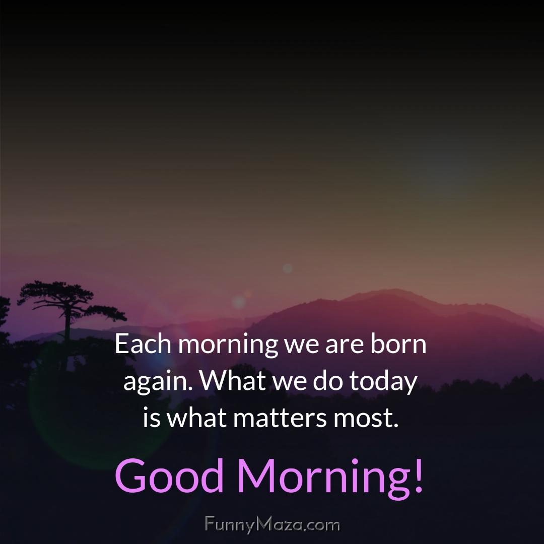 Each morning we are born again What we do today is